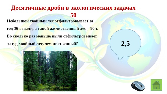 Десятичные дроби в экологических задачах 50 Небольшой хвойный лес отфильтровывает за год 36 т пыли, а такой же лиственный лес – 90 т. Во сколько раз меньше пыли отфильтровывает за год хвойный лес, чем лиственный? 2,5