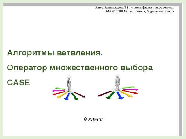 Автор: Александрова З.В., учитель физики и информатики МБОУ СОШ №5 пгт Печенга, Мурманская область   Алгоритмы ветвления.  Оператор множественного выбора CASE 9 класс