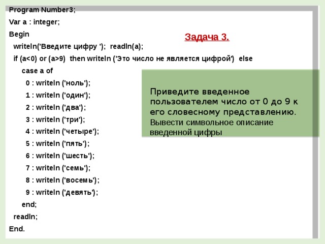 Program Number3; Var a : integer; Begin  writeln('Введите цифру '); readln(a);  if (a9) then writeln ('Это число не является цифрой') else  case a of  0 : writeln ('ноль');  1 : writeln ('один');  2 : writeln ('два');  3 : writeln ('три');  4 : writeln ('четыре');  5 : writeln ('пять');  6 : writeln ('шесть');  7 : writeln ('семь');  8 : writeln ('восемь');  9 : writeln ('девять');  end;  readln; End. Задача 3. Приведите введенное пользователем число от 0 до 9 к его словесному представлению. Вывести символьное описание введенной цифры