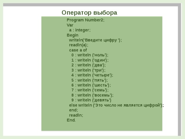 Оператор выбора Program Number2;  Var    a : integer;   Begin    writeln('Введите цифру ');     readln(a);    case a of      0 : writeln ('ноль');      1 : writeln ('один');      2 : writeln ('два');      3 : writeln ('три');      4 : writeln ('четыре');      5 : writeln ('пять');      6 : writeln ('шесть');      7 : writeln ('семь');      8 : writeln ('восемь');      9 : writeln ('девять')    else writeln ('Это число не является цифрой');    end;    readln;  End.