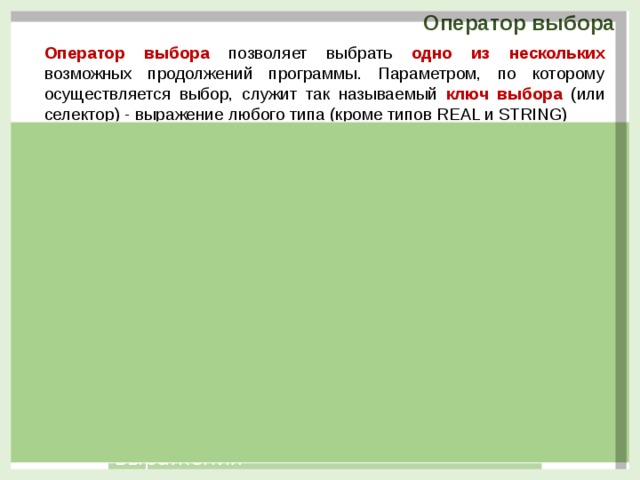 Оператор выбора Оператор выбора  позволяет выбрать одно из нескольких  возможных продолжений программы. Параметром, по которому осуществляется выбор, служит так называемый ключ выбора (или селектор) - выражение любого типа (кроме типов REAL и STRING) Перебор из возможных значений выражения case выражение of  значение1 : оператор (группа операторов);  значение2 : оператор (группа операторов);  . . . . . . . . . . . . . . . . . . . .  значениеN : оператор (группа операторов)   else оператор (группа операторов);  end ; Перебор из возможных значений выражения