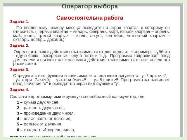 Оператор выбора Самостоятельна работа Задача 1.  По введенному номеру месяца выведите на экран квартал к которому он относится. (Первый квартал – январь, февраль, март, второй квартал – апрель, май, июнь, третий квартал – июль, август, сентябрь, четвертый квартал – октябрь, ноябрь, декабрь) Задача 2.  Определить ваши действия в зависимости от дня недели. Например, суббота - еду в баню, воскресенье - еду в гости и т. д. Программа запрашивает ввод дня недели и выводит на экран ваши действия в зависимости от составленного расписания. Задача 3.  Определить вид функции в зависимости от значения аргумента: y=7 при х5. Программа запрашивает ввод значения 