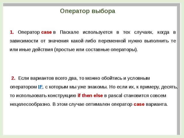 Оператор выбора 1. Оператор  case  в Паскале используется в тех случаях, когда в зависимости от значения какой-либо переменной нужно выполнить те или иные действия (простые или составные операторы).  2. Если вариантов всего два, то можно обойтись и условным оператором  IF , с которым мы уже знакомы. Но если их, к примеру, десять, то использовать конструкцию  if then else  в pascal становится совсем нецелесообразно. В этом случае оптимален оператор  case  варианта.