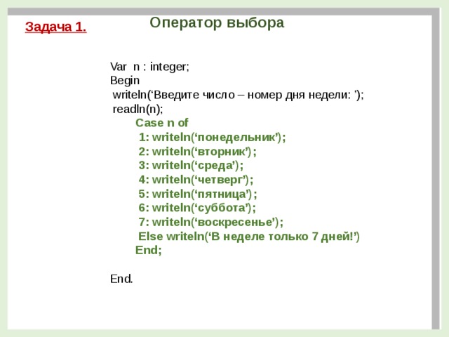 Оператор выбора Задача 1. Var n : integer; Begin  writeln(‘Введите число – номер дня недели: ’);  readln(n);  Сase n of  1: writeln(‘понедельник’);  2: writeln(‘вторник’);  3: writeln(‘среда’);  4: writeln(‘четверг’);  5: writeln(‘пятница’);  6: writeln(‘суббота’);  7: writeln(‘воскресенье’);  Else writeln(‘В неделе только 7 дней!’)  End; End.