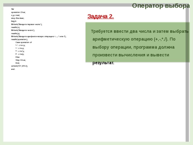 Оператор выбора Var operation:Char; x,y,z:real; stop:Boolean; begin Writeln('Введите первое число'); readln(x); Writeln('Введите число'); readln(y); Writeln('Введите арифметическую операцию +, -, * или /'); readln(operation); Case operation of '+': z:=x+y; '-': z:=x-y; '*': z:=x*y; '/': z:=x/y; Else Stop:=true; End; writeln('Z=',Z:5:2); end.  Задача 2.  Требуется ввести два числа и затем выбрать арифметическую операцию (+,-,*,/). По выбору операции, программа должна произвести вычисления и вывести результат.