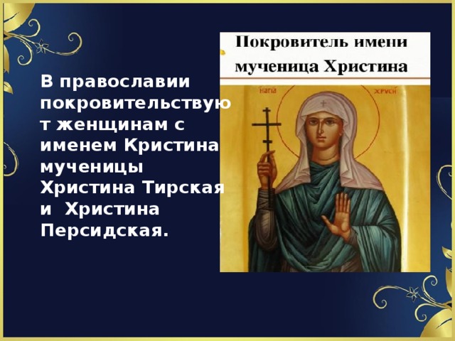 В православии покровительствуют женщинам с именем Кристина мученицы Христина Тирская и Христина Персидская.