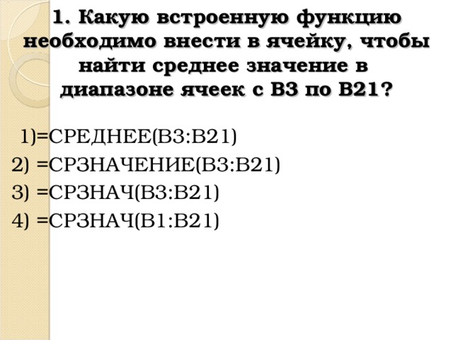 1. Какую встроенную функцию необходимо внести в ячейку, чтобы найти среднее значение в  диапазоне ячеек с В3 по В21?  1)=СРЕДНЕЕ(B3:B21) 2) =СРЗНАЧЕНИЕ( B3 : B21) 3) = СРЗНАЧ( B3:B21)   4) = СРЗНАЧ( B1:B21)