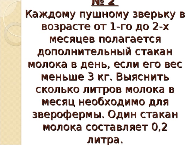 Практическая работа № 2  Каждому пушному зверьку в возрасте от 1-го до 2-х месяцев полагается дополнительный стакан молока в день, если его вес меньше 3 кг. Выяснить сколько литров молока в месяц необходимо для зверофермы. Один стакан молока составляет 0,2 литра.