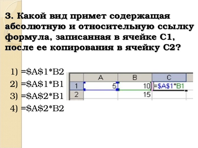 3. Какой вид примет содержащая абсолютную и относительную ссылку формула, записанная в ячейке C1, после ее копирования в ячейку C2? 1) =$A$1*B2 2) =$A$1*B1 3) =$A$2*B1 4) =$A$2*B2