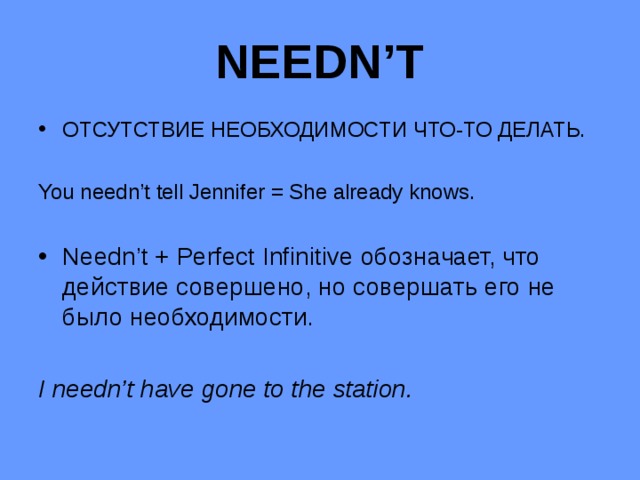 NEEDN’T ОТСУТСТВИЕ НЕОБХОДИМОСТИ ЧТО-ТО ДЕЛАТЬ. You needn’t tell Jennifer = She already knows. Needn’t + Perfect Infinitive обозначает, что действие совершено, но совершать его не было необходимости. I needn’t have gone to the station.