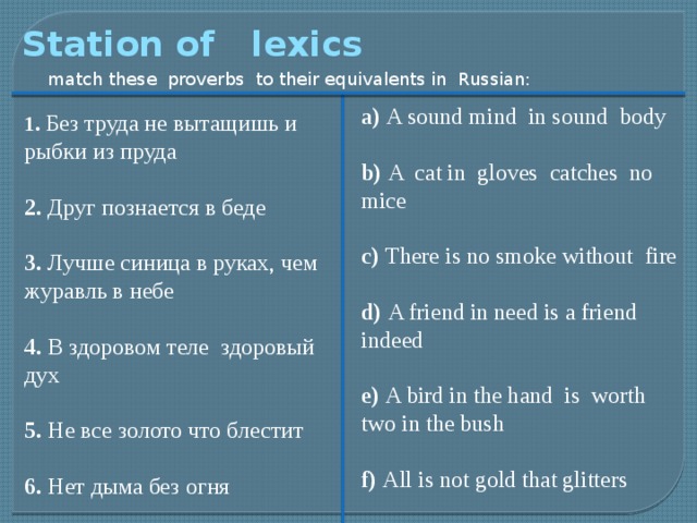 Station of lexics match these proverbs to their equivalents in Russian: a) A sound mind in sound body b) A cat in gloves catches no mice c) There is no smoke without fire d) A friend in need is a friend indeed e) A bird in the hand is worth two in the bush f) All is not gold that glitters 1. Без труда не вытащишь и рыбки из пруда 2. Друг познается в беде 3. Лучше синица в руках, чем журавль в небе 4. В здоровом теле здоровый дух 5. Не все золото что блестит 6. Нет дыма без огня