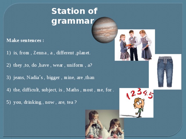 Station of grammar Make sentences : 1) is, from , Zenna , a , different ,planet. 2) they ,to, do ,have , wear , uniform , a? 3) jeans, Nadia ’ s , bigger , mine, are ,than 4) the, difficult, subject, is , Maths , most , me, for . 5) you, drinking , now , are, tea ?