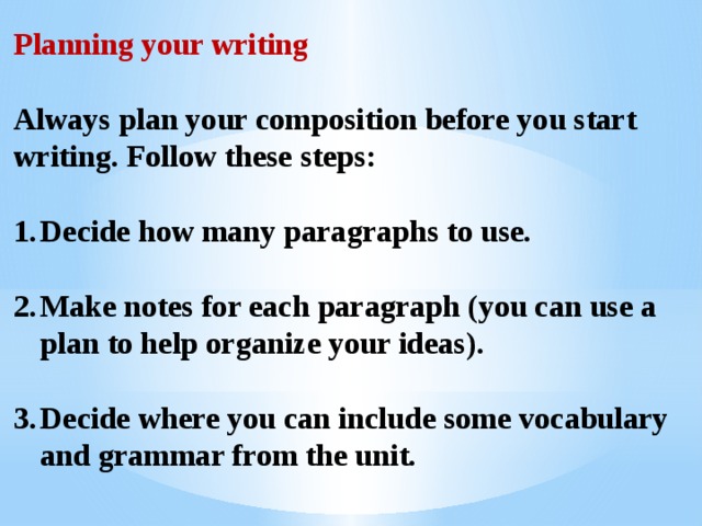Planning your writing  Always plan your composition before you start writing. Follow these steps:  Decide how many paragraphs to use.  Make notes for each paragraph (you can use a plan to help organize your ideas).