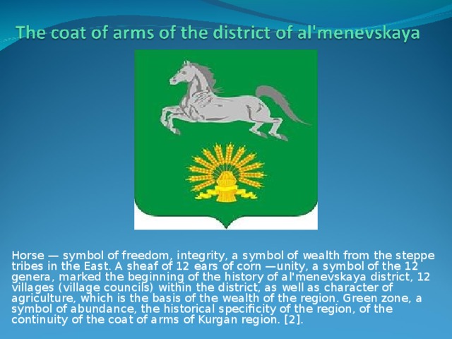 Horse — symbol of freedom, integrity, a symbol of wealth from the steppe tribes in the East. A sheaf of 12 ears of corn —unity, a symbol of the 12 genera, marked the beginning of the history of al'menevskaya district, 12 villages (village councils) within the district, as well as character of agriculture, which is the basis of the wealth of the region. Green zone, a symbol of abundance, the historical specificity of the region, of the continuity of the coat of arms of Kurgan region. [2].
