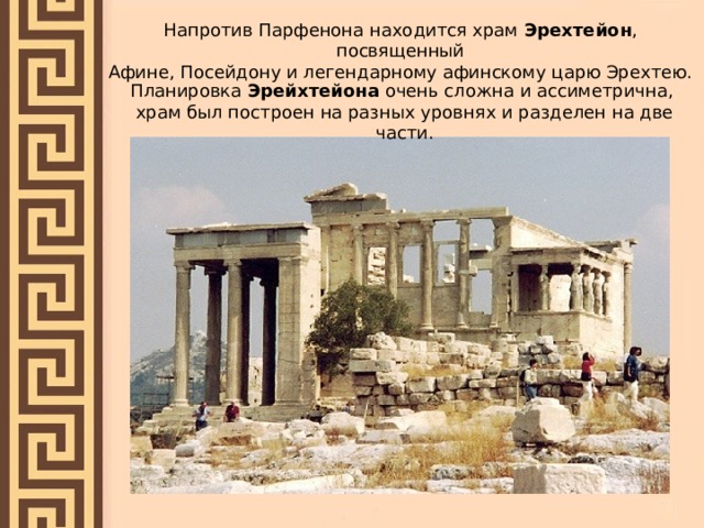 Напротив Парфенона находится храм Эрехтейон , посвященный Афине, Посейдону и легендарному афинскому царю Эрехтею. Планировка Эрейхтейона очень сложна и ассиметрична, храм был построен на разных уровнях и разделен на две части.