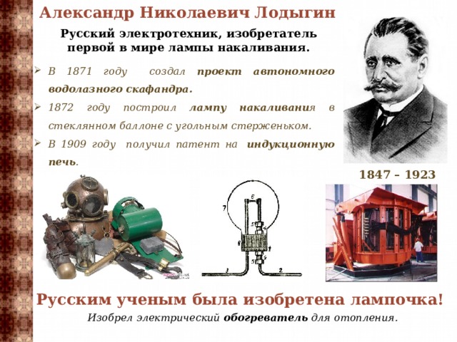 Александр Николаевич Лодыгин   Русский электротехник, изобретатель первой в мире лампы накаливания. В 1871 году создал проект автономного водолазного скафандра. 1872 году построил лампу накаливани я в стеклянном баллоне с угольным стерженьком. В 1909 году получил патент на  индукционную печь . 1847 – 1923 Русским ученым была изобретена лампочка! Изобрел электрический обогреватель для отопления.