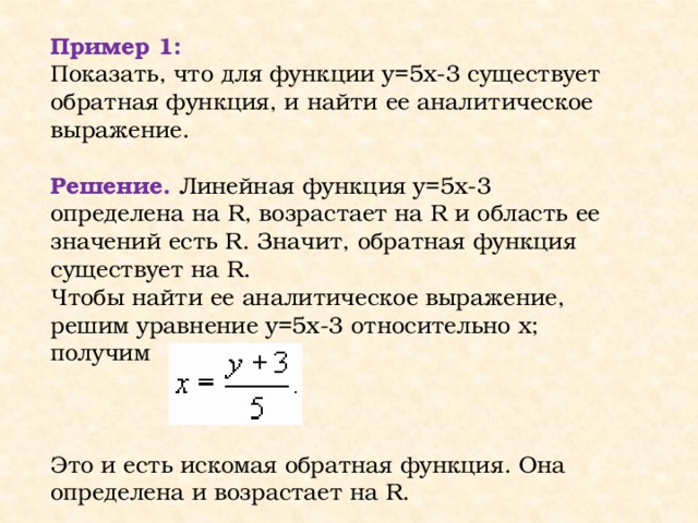 Пример 1: Показать, что для функции y=5x-3 существует обратная функция, и найти ее аналитическое выражение. Решение. Линейная функция y=5x-3 определена на R, возрастает на R и область ее значений есть R. Значит, обратная функция существует на R. Чтобы найти ее аналитическое выражение, решим уравнение y=5x-3 относительно х; получим Это и есть искомая обратная функция. Она определена и возрастает на R.