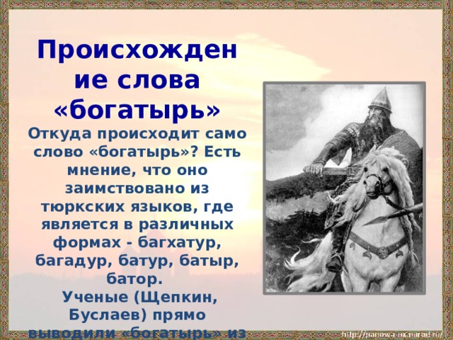 Происхождение слова «богатырь» Откуда происходит само слово «богатырь»? Есть мнение, что оно заимствовано из тюркских языков, где является в различных формах - багхатур, багадур, батур, батыр, батор.  Ученые (Щепкин, Буслаев) прямо выводили «богатырь» из «Бог» через посредство «богатый»