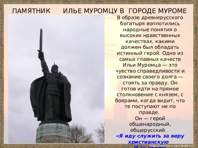 ПАМЯТНИК ИЛЬЕ МУРОМЦУ В ГОРОДЕ МУРОМЕ В образе древнерусского богатыря воплотились народные понятия о высоких нравственных качествах, какими должен был обладать истинный герой. Одно из самых главных качеств Ильи Муромца — это чувство справедливости и сознание своего долга — стоять за правду. Он готов идти на прямое столкновение с князем, с боярами, когда видит, что те поступают не по правде. Он — герой общенародный, общерусский.   «Я иду служить за веру христианскую    И за землю российскую,    Да и за стольние Киев-град,    За вдов, за сирот, за бедных людей».