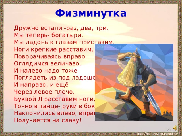 Физминутка Дружно встали -раз, два, три. Мы теперь- богатыри. Мы ладонь к глазам приставим, Ноги крепкие расставим. Поворачиваясь вправо Оглядимся величаво. И налево надо тоже Поглядеть из-под ладошек. И направо, и ещё Через левое плечо. Буквой Л расставим ноги, Точно в танце- руки в боки. Наклонились влево, вправо, Получается на славу!