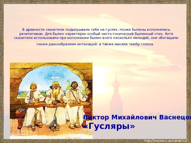 В древности сказители подыгрывали себе на гуслях, позже былины исполнялись речитативом. Для былин характерен особый чисто-тонический былинный стих. Хотя сказители использовали при исполнении былин всего несколько мелодий, они обогащали  пение разнообразием интонаций, а также меняли тембр голоса.  Виктор Михайлович Васнецов «Гусляры»