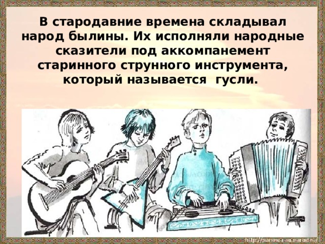 В стародавние времена складывал народ былины. Их исполняли народные сказители под аккомпанемент старинного струнного инструмента, который называется гусли.