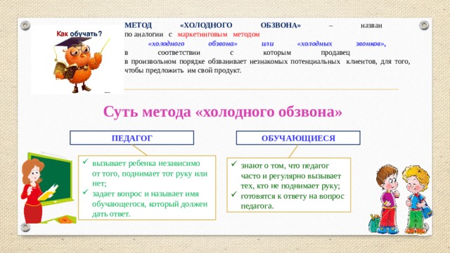 МЕТОД «ХОЛОДНОГО ОБЗВОНА» – назван  по аналогии с маркетинговым методом  «холодного обзвона» или «холодных звонков»,  в соответствии с которым продавец  в произвольном порядке обзванивает незнакомых потенциальных клиентов, для того, чтобы предложить им свой продукт. Суть метода «холодного обзвона» ПЕДАГОГ ОБУЧАЮЩИЕСЯ