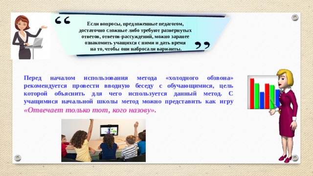 Если вопросы, предложенные педагогом, достаточно сложные либо требуют развернутых ответов, ответов-рассуждений, можно заранее ознакомить учащихся с ними и дать время  на то, чтобы они набросали варианты. Перед началом использования метода «холодного обзвона» рекомендуется провести вводную беседу с обучающимися, цель которой объяснить для чего используется данный метод. С учащимися начальной школы метод можно представить как игру «Отвечает только тот, кого назову».