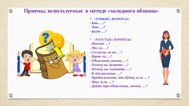 Приемы, используемые в методе «холодного обзвона» «ТОНКИЕ» ВОПРОСЫ: - Кто …? - Что …? - Когда …?  «ТОЛСТЫЕ» ВОПРОСЫ: - Может …? - Мог ли …? - Согласны ли вы …? - Верно ли …? - Объясните, почему …? - Почему вы думаете …? - Почему вы считаете …? - В чём различие …? - Предположите, что будет, если …? - Что, если …? - Дайте три объяснения, почему …?