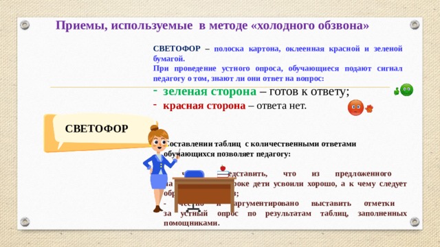 Приемы, используемые в методе «холодного обзвона» СВЕТОФОР – полоска картона, оклеенная красной и зеленой бумагой. При проведение устного опроса, обучающиеся подают сигнал педагогу о том, знают ли они ответ на вопрос: зеленая сторона – готов к ответу; красная сторона – ответа нет. СВЕТОФОР Составлении таблиц с количественными ответами обучающихся позволяет педагогу:  - четко представить, что из предложенного  на предыдущем уроке дети усвоили хорошо, а к чему следует обратиться еще раз; - честно и аргументировано выставить отметки  за устный опрос по результатам таблиц, заполненных помощниками.