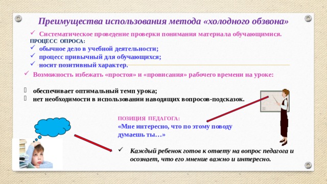 Преимущества использования метода «холодного обзвона» Систематическое проведение проверки понимания материала обучающимися. ПРОЦЕСС ОПРОСА: обычное дело в учебной деятельности; процесс привычный для обучающихся; носит позитивный характер. Возможность избежать «простоя» и «провисания» рабочего времени на уроке: обеспечивает оптимальный темп урока; нет необходимости в использовании наводящих вопросов-подсказок. ПОЗИЦИЯ ПЕДАГОГА: «Мне интересно, что по этому поводу  думаешь ты…»