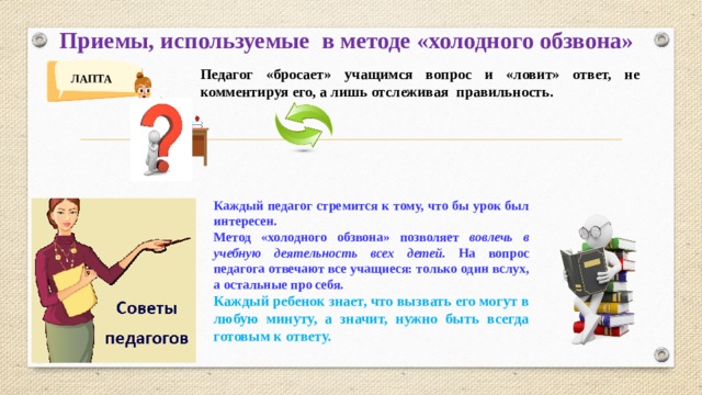 Приемы, используемые в методе «холодного обзвона»  Педагог «бросает» учащимся вопрос и «ловит» ответ, не комментируя его, а лишь отслеживая правильность. ЛАПТА Каждый педагог стремится к тому, что бы урок был интересен.  Метод «холодного обзвона» позволяет вовлечь в учебную деятельность всех детей. На вопрос педагога отвечают все учащиеся: только один вслух, а остальные про себя. Каждый ребенок знает, что вызвать его могут в любую минуту, а значит, нужно быть всегда готовым к ответу.