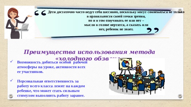 Дети достаточно часто ведут себя пассивно, поскольку могут сомневаться не только  в правильности своей точки зрения,  но и в том озвучивать ее или нет –  мысли в голове вертятся, а сказать или  нет, ребенок не знает. Преимущества использования метода «холодного обзвона» Возможность добиться особой рабочей атмосферы на уроке, активности всех ее участников.