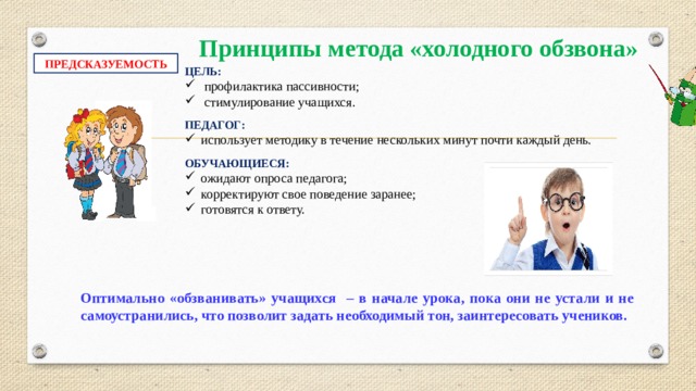 Принципы метода «холодного обзвона» ПРЕДСКАЗУЕМОСТЬ ЦЕЛЬ: профилактика пассивности; стимулирование учащихся. ПЕДАГОГ: использует методику в течение нескольких минут почти каждый день. ОБУЧАЮЩИЕСЯ: ожидают опроса педагога; корректируют свое поведение заранее; готовятся к ответу. Оптимально «обзванивать» учащихся – в начале урока, пока они не устали и не самоустранились, что позволит задать необходимый тон, заинтересовать учеников.