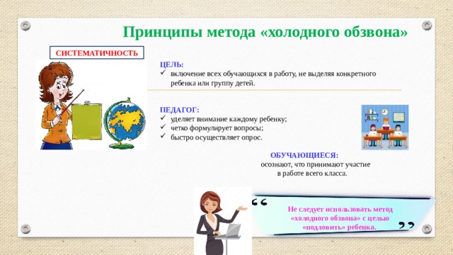 Принципы метода «холодного обзвона» СИСТЕМАТИЧНОСТЬ ЦЕЛЬ: включение всех обучающихся в работу, не выделяя конкретного ребенка или группу детей. ПЕДАГОГ: уделяет внимание каждому ребенку; четко формулирует вопросы; быстро осуществляет опрос.  ОБУЧАЮЩИЕСЯ:  осознают, что принимают участие  в работе всего класса.   Не следует использовать метод  «холодного обзвона» с целью «подловить» ребенка.