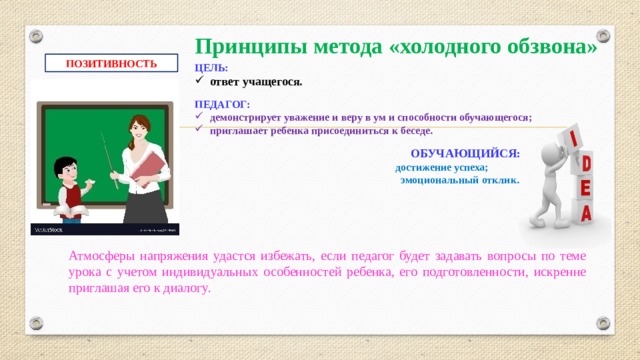 Принципы метода «холодного обзвона» ПОЗИТИВНОСТЬ ЦЕЛЬ: ответ учащегося.  ПЕДАГОГ: демонстрирует уважение и веру в ум и способности обучающегося; приглашает ребенка присоединиться к беседе.  ОБУЧАЮЩИЙСЯ:  достижение успеха;  эмоциональный отклик.   Атмосферы напряжения удастся избежать, если педагог будет задавать вопросы по теме урока с учетом индивидуальных особенностей ребенка, его подготовленности, искренне приглашая его к диалогу.