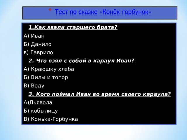 1.Как звали старшего брата? А) Иван Б) Данило в) Гаврило  2. Что взял с собой в караул Иван? А) Краюшку хлеба Б) Вилы и топор В) Воду  3. Кого поймал Иван во время своего караула? А)Дьявола Б) кобылицу В) Конька-Горбунка