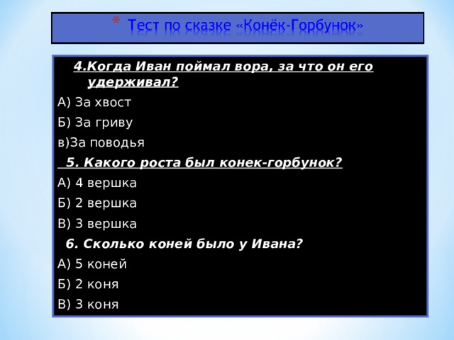 4.Когда Иван поймал вора, за что он его удерживал? А) За хвост Б) За гриву в)За поводья  5. Какого роста был конек-горбунок? А) 4 вершка Б) 2 вершка В) 3 вершка  6. Сколько коней было у Ивана? А) 5 коней Б) 2 коня В) 3 коня