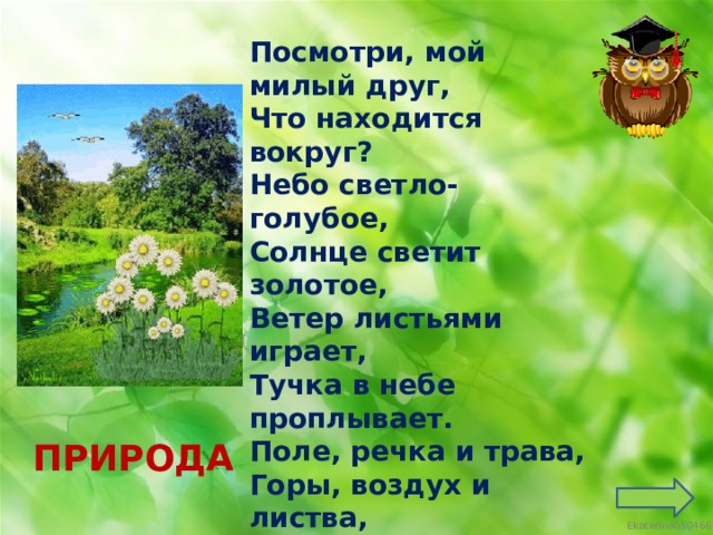 Посмотри, мой милый друг, Что находится вокруг? Небо светло-голубое, Солнце светит золотое, Ветер листьями играет, Тучка в небе проплывает. Поле, речка и трава, Горы, воздух и листва, Птицы, звери и леса, Гром, туманы и роса. Человек и время года Это всё вокруг… ПРИРОДА