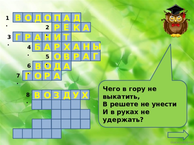 В О Д О П Д А 1. Е К А Р 2. Г Н Т И А Р 3. Ы Н А Р А Б Х 4. Г А В О Р 5. О А Д В 6. А О Р Г 7. Чего в гору не выкатить, В решете не унести  И в руках не удержать? У Х О В З Д 8.