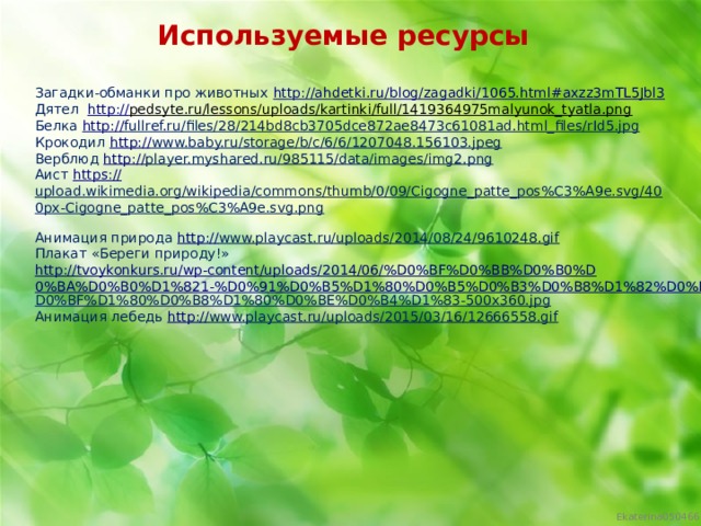 Используемые ресурсы Загадки-обманки про животных http:// ahdetki.ru/blog/zagadki/1065.html#axzz3mTL5Jbl3 Дятел  http:// pedsyte.ru/lessons/uploads/kartinki/full/1419364975malyunok_tyatla.png  Белка http:// fullref.ru/files/28/214bd8cb3705dce872ae8473c61081ad.html_files/rId5.jpg  Крокодил http:// www.baby.ru/storage/b/c/6/6/1207048.156103.jpeg  Верблюд http:// player.myshared.ru/985115/data/images/img2.png  Аист https:// upload.wikimedia.org/wikipedia/commons/thumb/0/09/Cigogne_patte_pos%C3%A9e.svg/400px-Cigogne_patte_pos%C3%A9e.svg.png  Анимация природа http:// www.playcast.ru/uploads/2014/08/24/9610248.gif  Плакат «Береги природу!» http://tvoykonkurs.ru/wp-content/uploads/2014/06/%D0%BF%D0%BB%D0%B0%D0%BA%D0%B0%D1%821-%D0%91%D0%B5%D1%80%D0%B5%D0%B3%D0%B8%D1%82%D0%B5-% D0%BF%D1%80%D0%B8%D1%80%D0%BE%D0%B4%D1%83-500x360.jpg  Анимация лебедь http:// www.playcast.ru/uploads/2015/03/16/12666558.gif