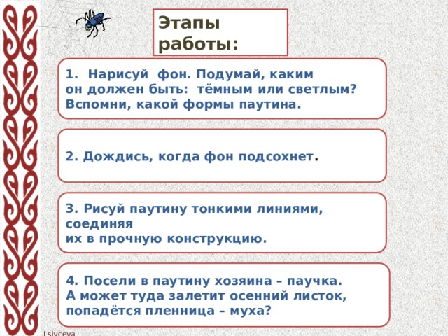 Этапы работы: Нарисуй фон. Подумай, каким он должен быть: тёмным или светлым? Вспомни, какой формы паутина. 2. Дождись, когда фон подсохнет . 3. Рисуй паутину тонкими линиями, соединяя их в прочную конструкцию. 4. Посели в паутину хозяина – паучка. А может туда залетит осенний листок, попадётся пленница – муха?