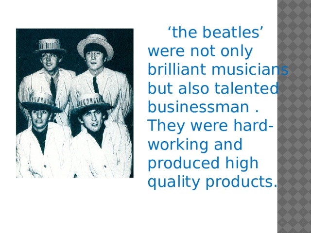 ‘ the beatles’ were not only brilliant musicians but also talented businessman . They were hard-working and produced high quality products.
