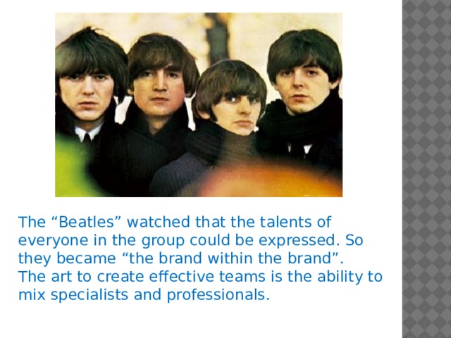The “Beatles” watched that the talents of everyone in the group could be expressed. So they became “the brand within the brand”. The art to create effective teams is the ability to mix specialists and professionals.