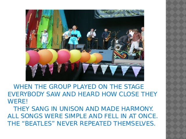 WHEN THE GROUP PLAYED ON THE STAGE EVERYBODY SAW AND HEARD HOW CLOSE THEY WERE!  THEY SANG IN UNISON AND MADE HARMONY. ALL SONGS WERE SIMPLE AND FELL IN AT ONCE. THE “BEATLES” NEVER REPEATED THEMSELVES.