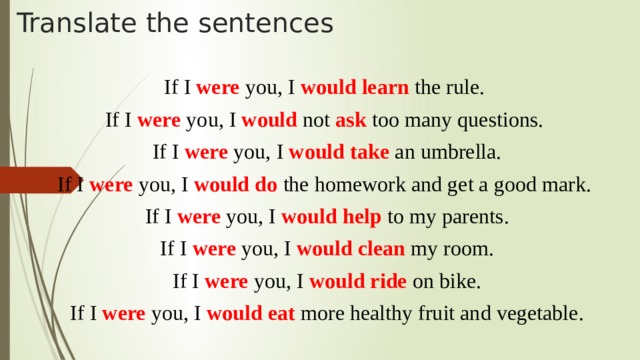 Translate the sentences If I were you, I would learn the rule. If I were you, I would not ask too many questions. If I were you, I would take an umbrella. If I were you, I would do the homework and get a good mark. If I were you, I would help to my parents. If I were you, I would clean my room. If I were you, I would ride on bike. If I were you, I would eat more healthy fruit and vegetable.