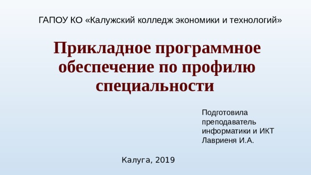 ГАПОУ КО «Калужский колледж экономики и технологий» Прикладное программное обеспечение по профилю специальности   Подготовила преподаватель информатики и ИКТ Лавриеня И.А. Калуга, 2019