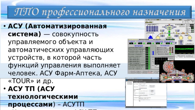 АСУ (Автоматизированная система) — совокупность управляемого объекта и автоматических управляющих устройств, в которой часть функций управления выполняет человек. АСУ Фарм-Аптека, АСУ « TOUR » и др. АСУ ТП (АСУ технологическими процессами ) – АСУТП «Компрессорная», АСУ ТП нефтяного терминала, АСУ ТП ГЭС и т.д.