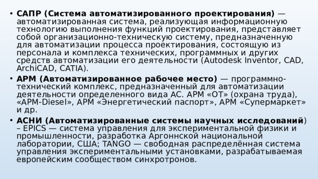 САПР (Система автоматизированного проектирования) — автоматизированная система, реализующая информационную технологию выполнения функций проектирования, представляет собой организационно-техническую систему, предназначенную для автоматизации процесса проектирования, состоящую из персонала и комплекса технических, программных и других средств автоматизации его деятельности ( Autodesk Inventor , CAD , ArchiCAD , CATIA ). АРМ (Автоматизированное рабочее место) — программно-технический комплекс, предназначенный для автоматизации деятельности определенного вида АС. АРМ «ОТ» (охрана труда), «АРМ- Diesel », АРМ «Энергетический паспорт», АРМ «Супермаркет» и др. АСНИ (Автоматизированные системы научных исследований ) – EPICS — система управления для экспериментальной физики и промышленности, разработка Аргоннской национальной лаборатории, США; TANGO — свободная распределённая система управления экспериментальными установками, разрабатываемая европейским сообществом синхротронов.