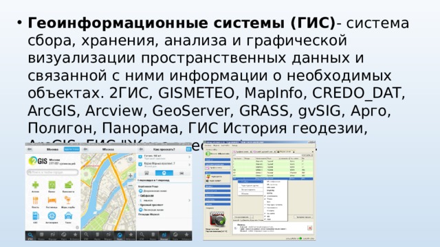 Геоинформационные системы (ГИС) - система сбора, хранения, анализа и графической визуализации пространственных данных и связанной с ними информации о необходимых объектах. 2ГИС, GISMETEO , MapInfo, CREDO_DAT, ArcGIS, Arcview, GeoServer, GRASS, gvSIG, Арго, Полигон, Панорама, ГИС История геодезии, ArcGIS, ГИС 